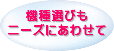 機種選びもニーズにあわせて